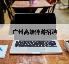 迁西广州高端伴游雇用(广州私家助理伴游雇用)