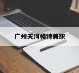 迁西广州天河模特兼职(广州天河区雇用模特)